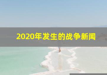 2020年发生的战争新闻