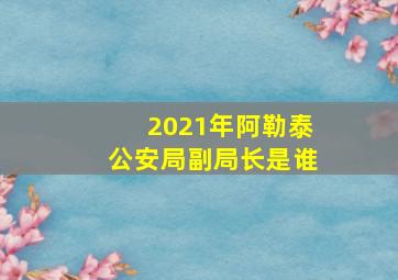 2021年阿勒泰公安局副局长是谁