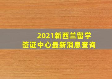 2021新西兰留学签证中心最新消息查询