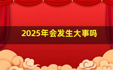 2025年会发生大事吗