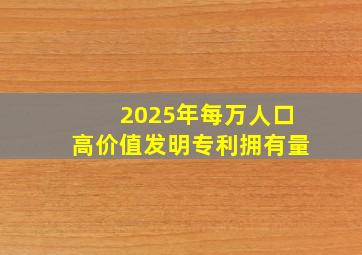 2025年每万人口高价值发明专利拥有量