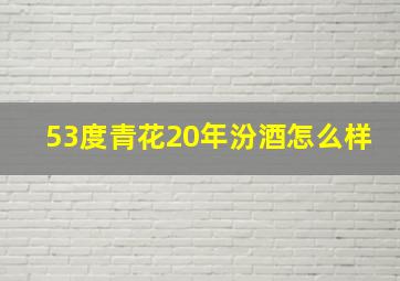 53度青花20年汾酒怎么样