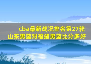 cba最新战况排名第27轮山东男篮对福建男篮比分多好