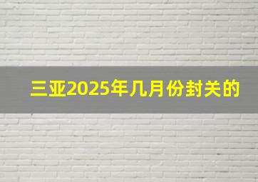 三亚2025年几月份封关的