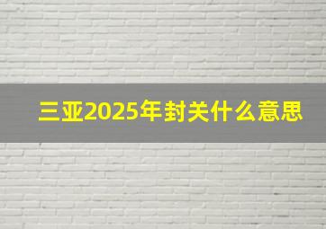 三亚2025年封关什么意思