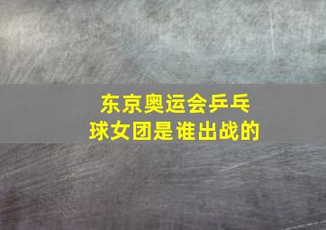 东京奥运会乒乓球女团是谁出战的