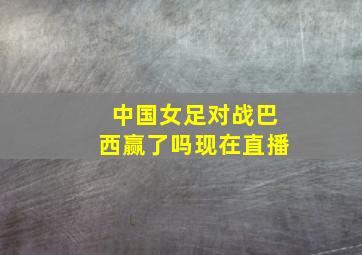 中国女足对战巴西赢了吗现在直播