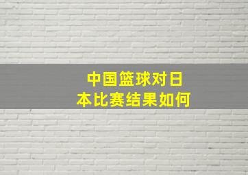 中国篮球对日本比赛结果如何