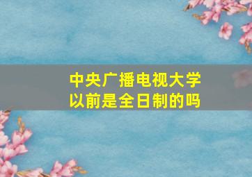 中央广播电视大学以前是全日制的吗