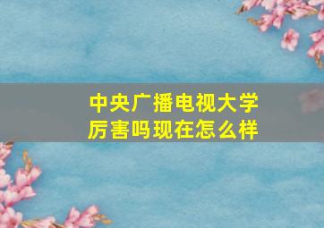 中央广播电视大学厉害吗现在怎么样