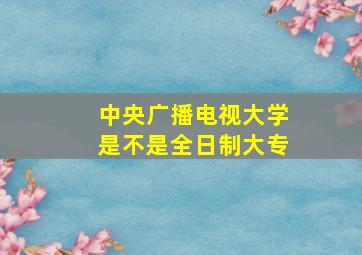 中央广播电视大学是不是全日制大专