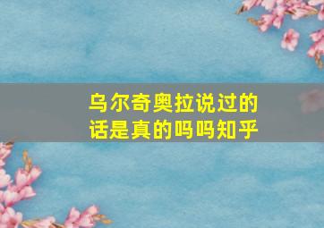 乌尔奇奥拉说过的话是真的吗吗知乎