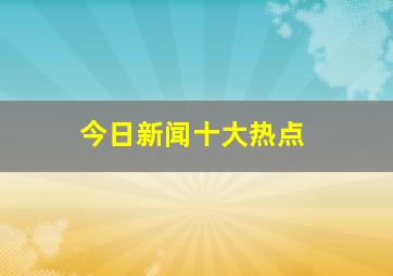 今日新闻十大热点