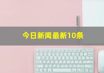 今日新闻最新10条