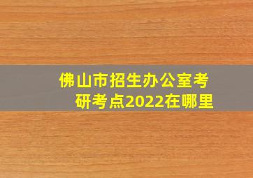 佛山市招生办公室考研考点2022在哪里