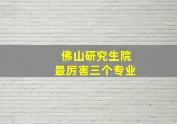 佛山研究生院最厉害三个专业