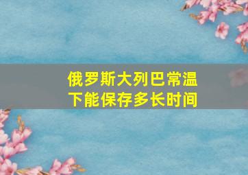 俄罗斯大列巴常温下能保存多长时间