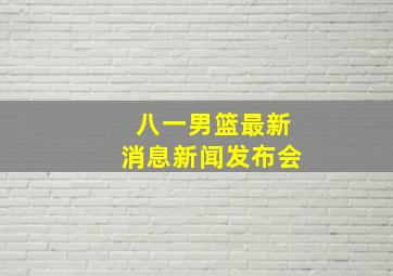 八一男篮最新消息新闻发布会