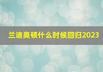 兰迪奥顿什么时候回归2023