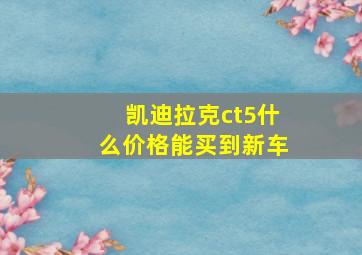 凯迪拉克ct5什么价格能买到新车