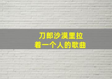 刀郎沙漠里拉着一个人的歌曲