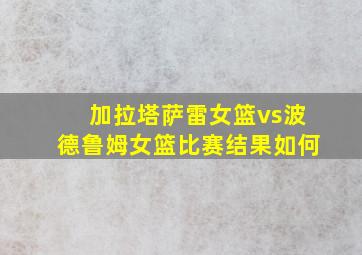 加拉塔萨雷女篮vs波德鲁姆女篮比赛结果如何