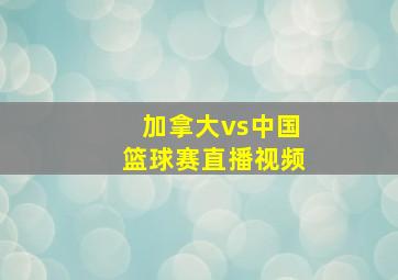 加拿大vs中国篮球赛直播视频