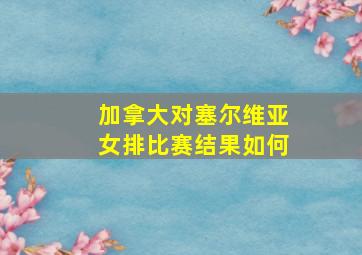 加拿大对塞尔维亚女排比赛结果如何