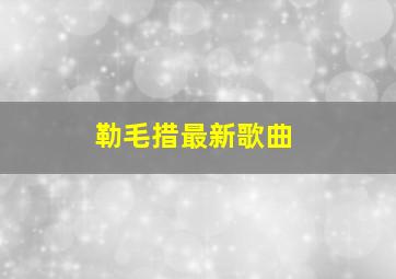 勒毛措最新歌曲