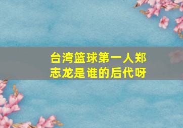 台湾篮球第一人郑志龙是谁的后代呀