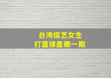 台湾综艺女生打篮球是哪一期