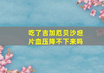 吃了吉加厄贝沙坦片血压降不下来吗