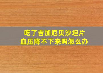 吃了吉加厄贝沙坦片血压降不下来吗怎么办