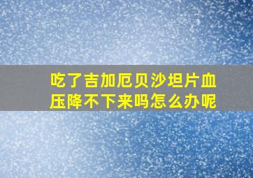 吃了吉加厄贝沙坦片血压降不下来吗怎么办呢