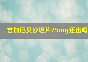 吉加厄贝沙坦片75mg还出吗