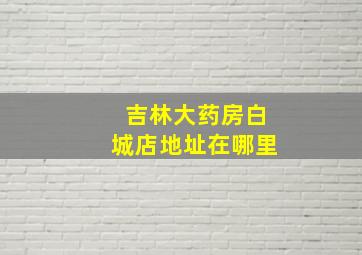 吉林大药房白城店地址在哪里