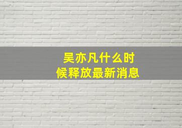 吴亦凡什么时候释放最新消息