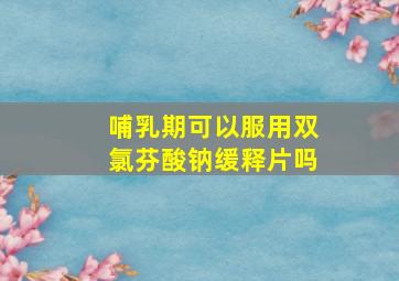 哺乳期可以服用双氯芬酸钠缓释片吗