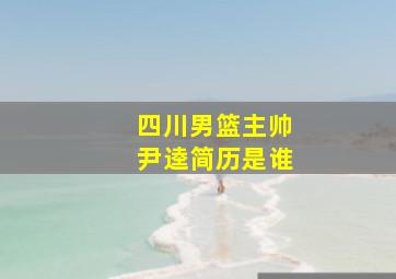 四川男篮主帅尹逵简历是谁