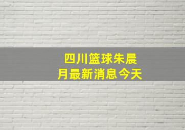 四川篮球朱晨月最新消息今天