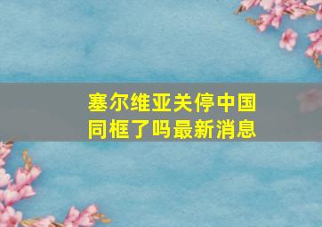 塞尔维亚关停中国同框了吗最新消息