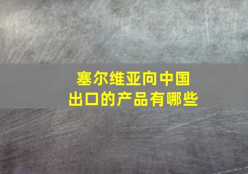 塞尔维亚向中国出口的产品有哪些