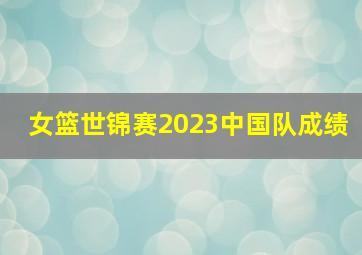 女篮世锦赛2023中国队成绩