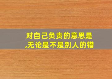 对自己负责的意思是,无论是不是别人的错