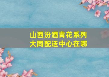 山西汾酒青花系列大同配送中心在哪