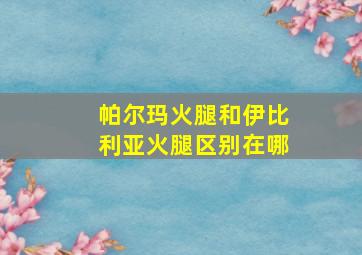 帕尔玛火腿和伊比利亚火腿区别在哪