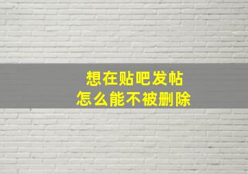 想在贴吧发帖怎么能不被删除