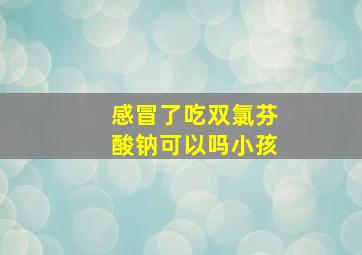 感冒了吃双氯芬酸钠可以吗小孩