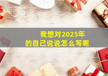 我想对2025年的自己说说怎么写呢