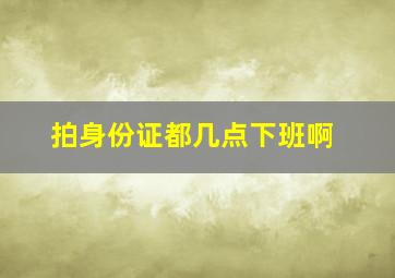 拍身份证都几点下班啊